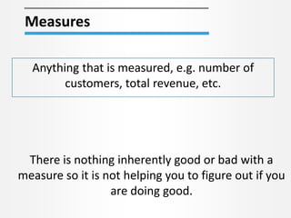 Measures
Anything that is measured, e.g. number of
customers, total revenue, etc.
There is nothing inherently good or bad with a
measure so it is not helping you to figure out if you
are doing good.
 