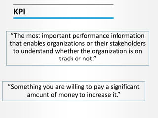 KPI
”The most important performance information
that enables organizations or their stakeholders
to understand whether the organization is on
track or not.”
”Something you are willing to pay a significant
amount of money to increase it.”
 
