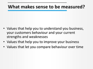 What makes sense to be measured?
• Values that help you to understand you business,
your customers behaviour and your current
strengths and weaknesses
• Values that help you to improve your business
• Values that let you compare behaviour over time
 