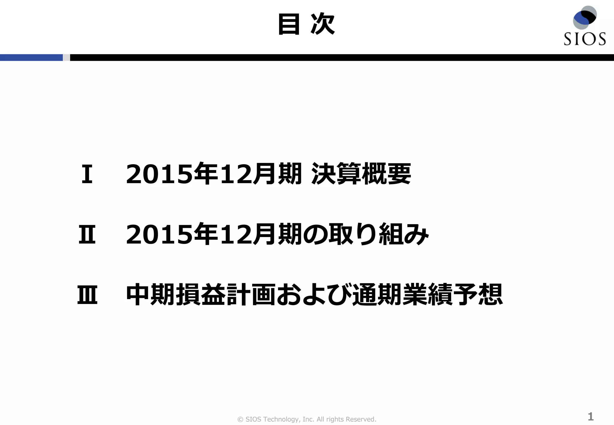 © SIOS Technology, Inc. All rights Reserved.
目 次
１
Ⅰ 2015年12月期 決算概要
Ⅱ 2015年12月期の取り組み
Ⅲ 中期損益計画および通期業績予想
 