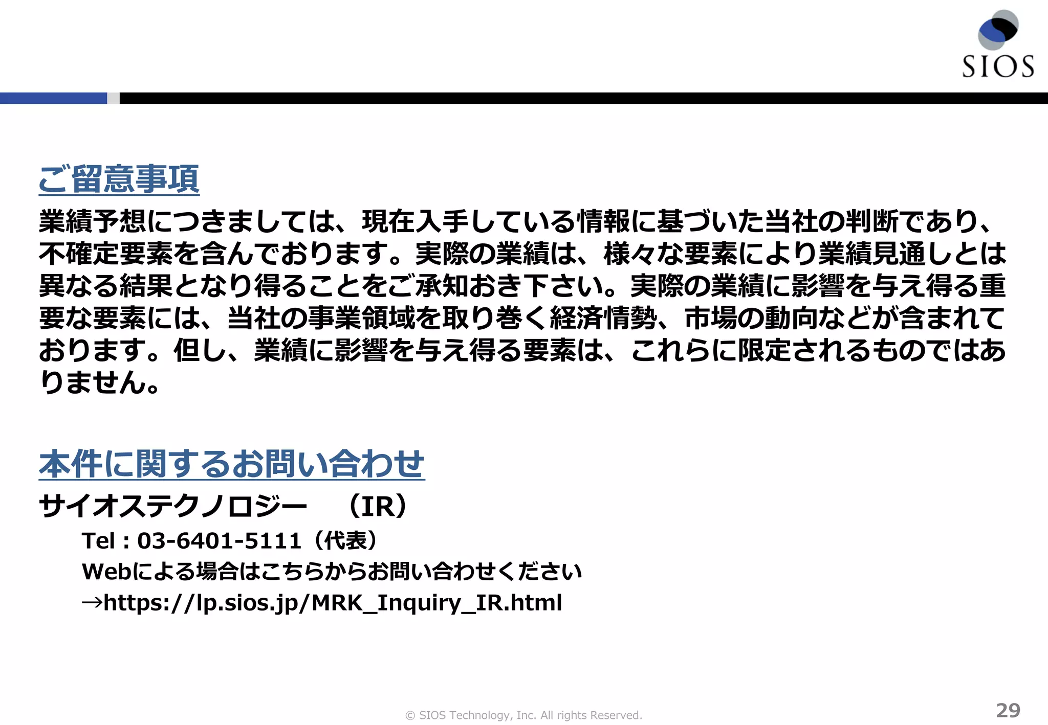 © SIOS Technology, Inc. All rights Reserved. 29
ご留意事項
業績予想につきましては、現在入手している情報に基づいた当社の判断であり、
不確定要素を含んでおります。実際の業績は、様々な要素により業績見通しとは
異なる結果となり得ることをご承知おき下さい。実際の業績に影響を与え得る重
要な要素には、当社の事業領域を取り巻く経済情勢、市場の動向などが含まれて
おります。但し、業績に影響を与え得る要素は、これらに限定されるものではあ
りません。
本件に関するお問い合わせ
サイオステクノロジー （IR）
Tel：03-6401-5111（代表）
Webによる場合はこちらからお問い合わせください
→https://lp.sios.jp/MRK_Inquiry_IR.html
 