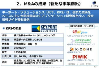 © SIOS Technology, Inc. All rights Reserved. 17
２．M&Aの成果（新たな事業創出）
＊投資学習サイト
＊Webアクセス解析ソフトウェア
＊IT業務プロセス管理ソフトウェア
＊ストレスチェックソフトウェア
KPSの製品・サービス
 KPSの概要
名称 株式会社キーポート・ソリューションズ
所在地 東京都中央区新川1-28-38
代表者 代表取締役 森田 昇
資本金 232百万円
設立 1999年6月
出資比率 当社96.7％, その他3.3％
決算
売上高1,303百万円、経常利益136百万円、当
期純利益144百万円（2014年3月期） （提供製品・サービスの一例です）
キーポート・ソリューションズ（以下、KPS）は、優れた技術を
ベースに主に金融機関向けにアプリケーション開発等を行い、投資
情報サイト等も提供
 