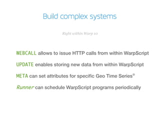 Build complex systems
WEBCALL allows to issue HTTP calls from within WarpScript
UPDATE enables storing new data from within WarpScript
META can set attributes for specifc Geo Time Series®
Runner can schedule WarpScript programs periodically
Right within Warp 10
 