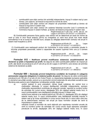 www.anaf.ro
- contribuabilii care obţin venituri din activităţi independente, impuşi în sistem real şi care
doresc, prin opţiune, să treacă la impunere la normă de venit;
- contribuabilii care obţin venituri din drepturi de proprietate intelectuală şi doresc să
treacă la impunere în sistem real;
- contribuabilii care obţin venituri din cedarea folosinţei bunurilor (sub 5 contracte de
închiriere) impuse în sistem forfetar, şi doresc să treacă la impunerea în sistem real.
Reglementare:art.71,alin.(3)şi art.85 alin.(4) din
Legea nr.227/2015; O.P.A.N.A.F. nr.3.622/2015
B) Contribuabilii persoane fizice pentru care venitul net se determină pe bază de norme de
venit şi care în anul fiscal anterior (2015) au înregistrat un venit brut anual mai mare decât
echivalentul în lei al sumei de 100.000 euro; aceştia au obligaţia determinării venitului net anual în
sistem real începând cu 2016.
Reglementare:art.69,alin.(9) din Legea
nr.227/2015; O.P.A.N.A.F. nr.3.622/2015
C) Contribuabilii care realizează venituri din închirierea în scop turistic a camerelor situate în
locuinţe proprietate personală, având o capacitate de cazare cuprinsă între una şi 5 camere
inclusiv.
Reglementare:art.85 alin.(4) din Legea
nr.227/2015; O.P.A.N.A.F. nr.3.622/2015
Formular 012 – Notificare privind modificarea sistemului anual/trimestrial de
declarare şi plată a impozitului pe profit. Se depune de către contribuabilii plătitori de impozit pe
profit, alţii decât cei prevăzuţi la art.41 alin.(4) şi (5) din Legea nr.227/2015, care doresc să schimbe
sistemul de declarare şi plată.
Reglementare:art.41,alin.(3) din Legea
nr.227/2015; O.P.A.N.A.F. nr.1.994/2012
Formular 600 – Declaraţie privind îndeplinirea condiţiilor de încadrare în categoria
persoanelor asigurate obligatoriu în sistemul public de pensii. Se depune de către contribuabilii
prevăzuţi la art.148 alin.(1) şi alin.(2) din Codul Fiscal, cu respectarea legislaţiei europene aplicabile
în domeniul securităţii sociale, precum şi a acordurilor privind sistemele de securitate socială la care
România este parte şi care îndeplinesc următoarele condiţii, după caz:
a) venitul realizat în anul precedent, rămas după scăderea din venitul brut a
cheltuielilor efectuate în scopul desfăşurării activităţii independente, exclusiv
cheltuielile reprezentând contribuţia de asigurări sociale, raportat la numărul lunilor
de activitate din cursul anului, depăşeşte 35% din câştigul salarial mediu brut, în
cazul contribuabililor care desfăşoară activităţi impuse în sistem real;
b) venitul lunar estimat a se realiza potrivit art.120 alin.(1), depăşeşte 35% din câştigul
salarial mediu brut, în cazul contribuabililor care desfăşoară activităţi impuse în
sistem real şi îşi încep activitatea în cursul anului fiscal sau în cazul celor care trec
de la determinarea venitului net anual pe baza normelor anuale de venit la
impozitarea în sistem real;
c) valoarea lunară a normelor de venit obţinută prin raportarea normelor anuale de
venit la numărul lunilor de activitate din cursul anului după aplicarea corecţiilor
prevăzute la art.69, depăşeşte 35% din câştigul salarial mediu brut, în cazul
 