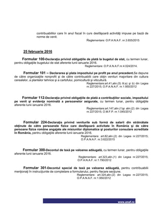 www.anaf.ro
contribuabililor care în anul fiscal în curs desfăşoară activităţi impuse pe bază de
norme de venit.
Reglementare: O.P.A.N.A.F. nr.3.655/2015
25 februarie 2016
Formular 100-Declaraţia privind obligaţiile de plată la bugetul de stat, cu termen lunar,
pentru obligaţiile bugetului de stat aferente lunii ianuarie 2016.
Reglementare: O.P.A.N.A.F.nr.4.024/2014.
Formular 101 – Declararea şi plata impozitului pe profit pe anul precedent.Se depune
de către organizaţiile nonprofit şi de către contribuabilii care obţin venituri majoritare din cultura
cerealelor, a plantelor tehnice şi a cartofului, pomicultură şi viticultură.
Reglementare:art.41,alin.(5) lit.a) şi b) din Legea
nr.227/2015; O.P.A.N.A.F. nr.1.950/2012
Formular 112-Declaraţia privind obligaţiile de plată a contribuţiilor sociale, impozitului
pe venit şi evidenţa nominală a persoanelor asigurate, cu termen lunar, pentru obligaţiile
aferente lunii ianuarie 2016.
Reglementare:art.147,alin.(1)şi alin.(2) din Legea
nr.227/2015; O.M.F.P. nr.1.045/2012
Formular 224-Declaraţia privind veniturile sub formă de salarii din străinătate
obţinute de către persoanele fizice care desfăşoară activitate în România şi de către
persoane fizice române angajate ale misiunilor diplomatice şi posturilor consulare acreditate
în România, pentru obligaţiile aferente lunii ianuarie 2016.
Reglementare: art.82,alin.(2) din Legea nr.227/2015;
O.P.A.N.A.F. nr.3.622/2015
Formular 300-Decontul de taxă pe valoarea adăugată, cu termen lunar, pentru obligaţiile
aferente lunii ianuarie 2016.
Reglementare: art.323,alin.(1) din Legea nr.227/2015;
O.P.A.N.A.F. nr.1.790/2012
Formular 301-Decontul special de taxă pe valoarea adăugată, pentru contribuabilii
menţionaţi în instrucţiunile de completare a formularului, pentru fiecare secţiune.
Reglementare: art.324,alin.(2) din Legea nr.227/2015;
O.P.A.N.A.F. nr.1.950/2012
 