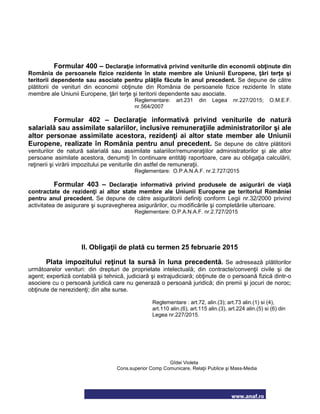 www.anaf.ro
Formular 400 – Declaraţie informativă privind veniturile din economii obţinute din
România de persoanele fizice rezidente în state membre ale Uniunii Europene, ţări terţe şi
teritorii dependente sau asociate pentru plăţile făcute în anul precedent. Se depune de către
plătitorii de venituri din economii obţinute din România de persoanele fizice rezidente în state
membre ale Uniunii Europene, ţări terţe şi teritorii dependente sau asociate.
Reglementare: art.231 din Legea nr.227/2015; O.M.E.F.
nr.564/2007
Formular 402 – Declaraţie informativă privind veniturile de natură
salarială sau assimilate salariilor, inclusive remuneraţiile administratorilor şi ale
altor personae assimilate acestora, rezidenţi ai altor state member ale Uniunii
Europene, realizate în România pentru anul precedent. Se depune de către plătitorii
veniturilor de natură salarială sau assimilate salariilor/remuneraţiilor administratorilor şi ale altor
persoane asimilate acestora, denumiţi în continuare entităţi raportoare, care au obligaţia calculării,
reţinerii şi virării impozitului pe veniturile din astfel de remuneraţii.
Reglementare: O.P.A.N.A.F. nr.2.727/2015
Formular 403 – Declaraţie informativă privind produsele de asigurări de viaţă
contractate de rezidenţi ai altor state membre ale Uniunii Europene pe teritoriul României
pentru anul precedent. Se depune de către asigurătorii definiţi conform Legii nr.32/2000 privind
activitatea de asigurare şi supravegherea asigurărilor, cu modificările şi completările ulterioare.
Reglementare: O.P.A.N.A.F. nr.2.727/2015
II. Obligaţii de plată cu termen 25 februarie 2015
Plata impozitului reţinut la sursă în luna precedentă. Se adresează plătitorilor
următoarelor venituri: din drepturi de proprietate intelectuală; din contracte/convenţii civile şi de
agent; expertiză contabilă şi tehnică, judiciară şi extrajudiciară; obţinute de o persoană fizică dintr-o
asociere cu o persoană juridică care nu generază o persoană juridică; din premii şi jocuri de noroc;
obţinute de nerezidenţi; din alte surse.
Reglementare : art.72, alin.(3); art.73 alin.(1) si (4),
art.110 alin.(6), art.115 alin.(3), art.224 alin.(5) si (6) din
Legea nr.227/2015.
Gîdei Violeta
Cons.superior Comp Comunicare, Relaţii Publice şi Mass-Media
 