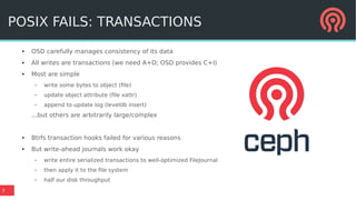 7
POSIX FAILS: TRANSACTIONS
●
OSD carefully manages consistency of its data
●
All writes are transactions (we need A+D; OSD provides C+I)
●
Most are simple
– write some bytes to object (file)
– update object attribute (file xattr)
– append to update log (leveldb insert)
...but others are arbitrarily large/complex
● Btrfs transaction hooks failed for various reasons
● But write-ahead journals work okay
– write entire serialized transactions to well-optimized FileJournal
– then apply it to the file system
– half our disk throughput
 