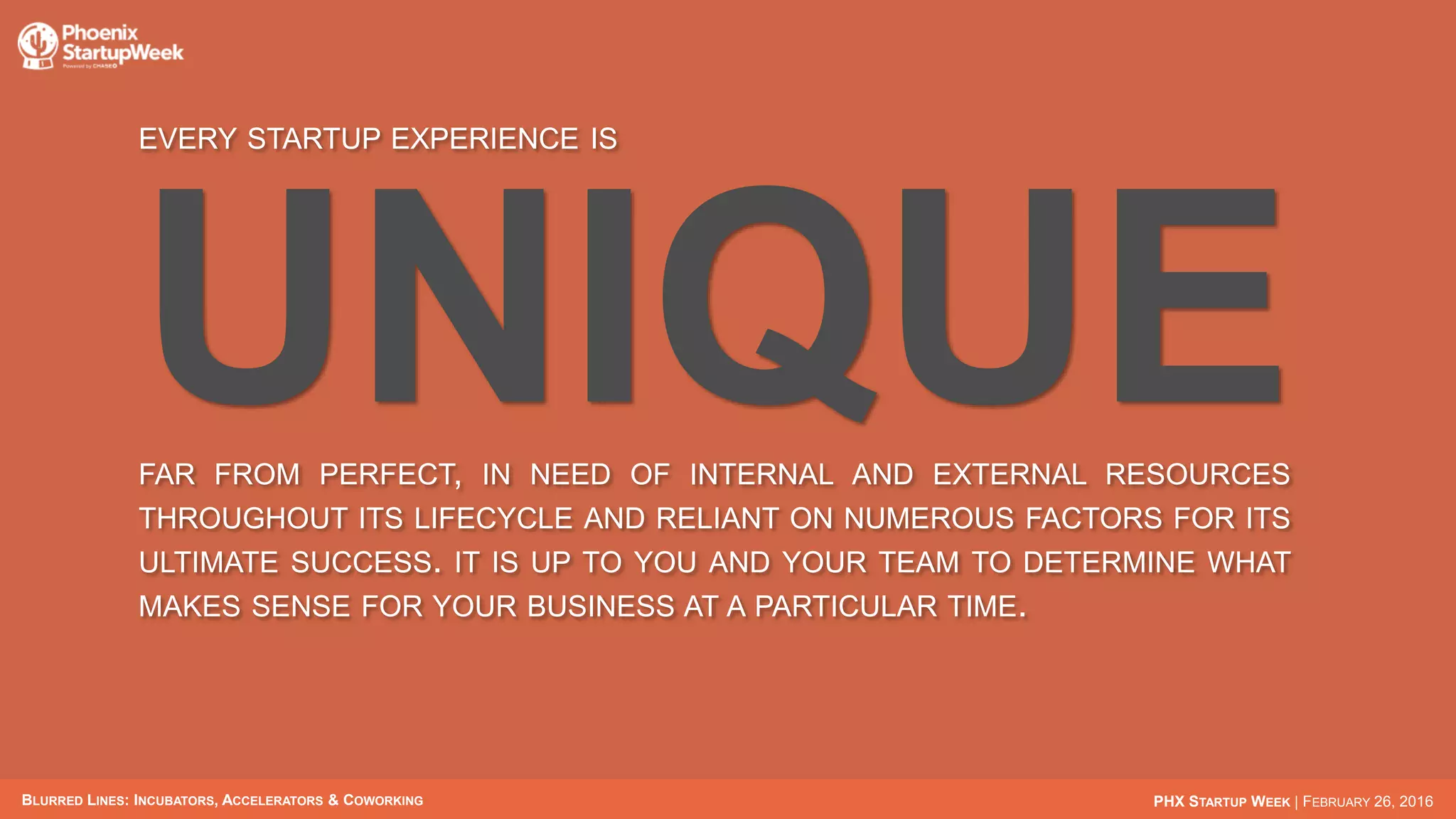 BLURRED LINES: INCUBATORS, ACCELERATORS & COWORKING PHX STARTUP WEEK | FEBRUARY 26, 2016
EVERY STARTUP EXPERIENCE IS
UNIQUEFAR FROM PERFECT, IN NEED OF INTERNAL AND EXTERNAL RESOURCES
THROUGHOUT ITS LIFECYCLE AND RELIANT ON NUMEROUS FACTORS FOR
ITS ULTIMATE SUCCESS. IT IS UP TO YOU AND YOUR TEAM TO DETERMINE
WHAT MAKES SENSE FOR YOUR BUSINESS AT A PARTICULAR TIME.
 