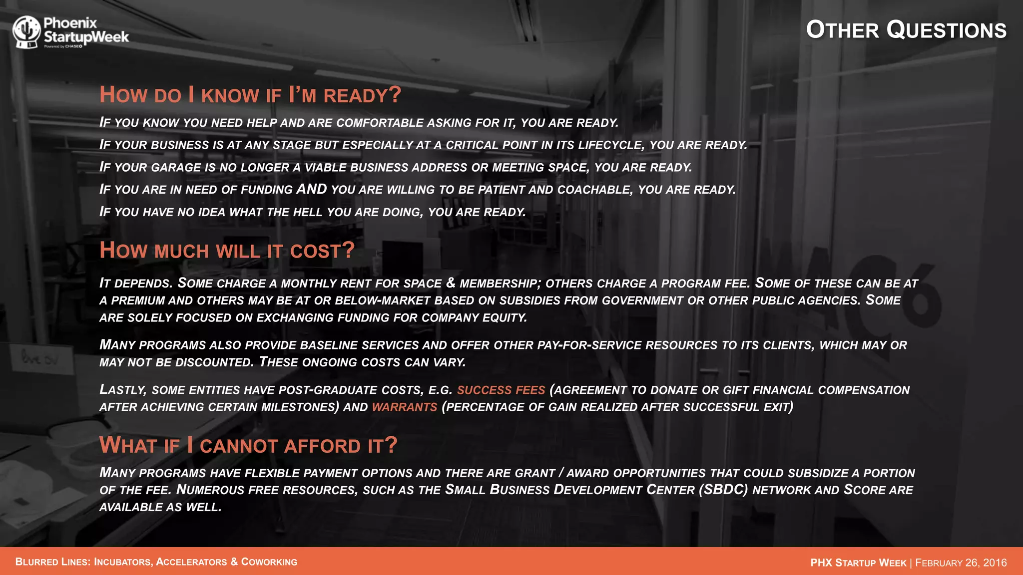BLURRED LINES: INCUBATORS, ACCELERATORS & COWORKING PHX STARTUP WEEK | FEBRUARY 26, 2016
OTHER QUESTIONS
HOW DO I KNOW IF I’M READY?
IF YOU KNOW YOU NEED HELP AND ARE COMFORTABLE ASKING FOR IT, YOU ARE READY.
IF YOUR BUSINESS IS AT ANY STAGE BUT ESPECIALLY AT A CRITICAL POINT IN ITS LIFECYCLE, YOU ARE READY.
IF YOUR GARAGE IS NO LONGER A VIABLE BUSINESS ADDRESS OR MEETING SPACE, YOU ARE READY.
IF YOU ARE IN NEED OF FUNDING AND YOU ARE WILLING TO BE PATIENT AND COACHABLE, YOU ARE READY.
IF YOU HAVE NO IDEA WHAT THE HELL YOU ARE DOING, YOU ARE READY.
HOW MUCH WILL IT COST?
IT DEPENDS. SOME CHARGE A MONTHLY RENT FOR SPACE & MEMBERSHIP; OTHERS CHARGE A PROGRAM FEE. SOME OF THESE CAN BE AT
A PREMIUM AND OTHERS MAY BE AT OR BELOW-MARKET BASED ON SUBSIDIES FROM GOVERNMENT OR OTHER PUBLIC AGENCIES. SOME
ARE SOLELY FOCUSED ON EXCHANGING FUNDING FOR COMPANY EQUITY.
MANY PROGRAMS ALSO PROVIDE BASELINE SERVICES AND OFFER OTHER PAY-FOR-SERVICE RESOURCES TO ITS CLIENTS, WHICH MAY OR
MAY NOT BE DISCOUNTED. THESE ONGOING COSTS CAN VARY.
LASTLY, SOME ENTITIES HAVE POST-GRADUATE COSTS, E.G. SUCCESS FEES (AGREEMENT TO DONATE OR GIFT FINANCIAL COMPENSATION
AFTER ACHIEVING CERTAIN MILESTONES) AND WARRANTS (PERCENTAGE OF GAIN REALIZED AFTER SUCCESSFUL EXIT)
WHAT IF I CANNOT AFFORD IT?
MANY PROGRAMS HAVE FLEXIBLE PAYMENT OPTIONS AND THERE ARE GRANT / AWARD OPPORTUNITIES THAT COULD SUBSIDIZE A PORTION
OF THE FEE. NUMEROUS FREE RESOURCES, SUCH AS THE SMALL BUSINESS DEVELOPMENT CENTER (SBDC) NETWORK AND SCORE ARE
AVAILABLE AS WELL.
 