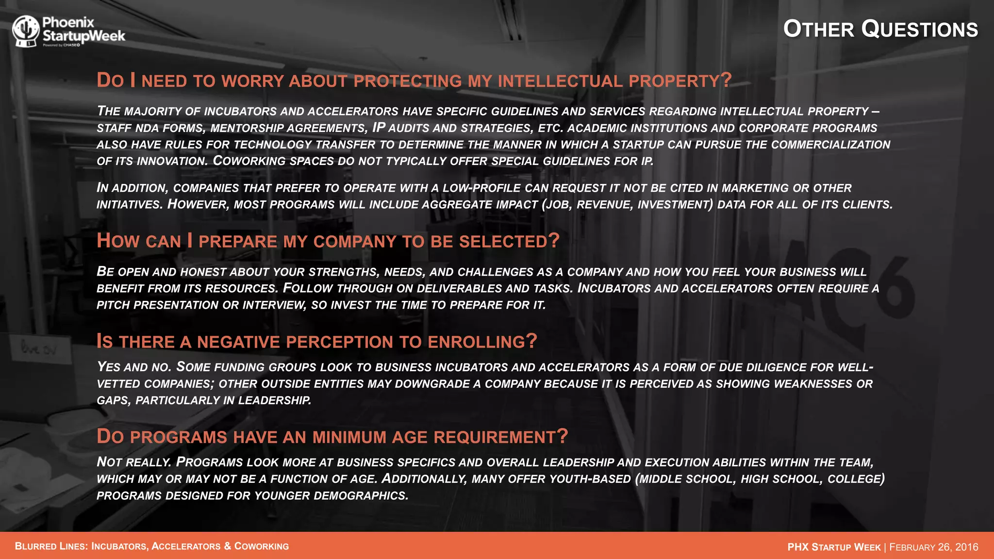 BLURRED LINES: INCUBATORS, ACCELERATORS & COWORKING PHX STARTUP WEEK | FEBRUARY 26, 2016
OTHER QUESTIONS
DO I NEED TO WORRY ABOUT PROTECTING MY INTELLECTUAL PROPERTY?
THE MAJORITY OF INCUBATORS AND ACCELERATORS HAVE SPECIFIC GUIDELINES AND SERVICES REGARDING INTELLECTUAL PROPERTY –
STAFF NDA FORMS, MENTORSHIP AGREEMENTS, IP AUDITS AND STRATEGIES, ETC. ACADEMIC INSTITUTIONS AND CORPORATE PROGRAMS
ALSO HAVE RULES FOR TECHNOLOGY TRANSFER TO DETERMINE THE MANNER IN WHICH A STARTUP CAN PURSUE THE COMMERCIALIZATION
OF ITS INNOVATION. COWORKING SPACES DO NOT TYPICALLY OFFER SPECIAL GUIDELINES FOR IP.
IN ADDITION, COMPANIES THAT PREFER TO OPERATE WITH A LOW-PROFILE CAN REQUEST IT NOT BE CITED IN MARKETING OR OTHER
INITIATIVES. HOWEVER, MOST PROGRAMS WILL INCLUDE AGGREGATE IMPACT (JOB, REVENUE, INVESTMENT) DATA FOR ALL OF ITS CLIENTS.
HOW CAN I PREPARE MY COMPANY TO BE SELECTED?
BE OPEN AND HONEST ABOUT YOUR STRENGTHS, NEEDS, AND CHALLENGES AS A COMPANY AND HOW YOU FEEL YOUR BUSINESS WILL
BENEFIT FROM ITS RESOURCES. FOLLOW THROUGH ON DELIVERABLES AND TASKS. INCUBATORS AND ACCELERATORS OFTEN REQUIRE A
PITCH PRESENTATION OR INTERVIEW, SO INVEST THE TIME TO PREPARE FOR IT.
IS THERE A NEGATIVE PERCEPTION TO ENROLLING?
YES AND NO. SOME FUNDING GROUPS LOOK TO BUSINESS INCUBATORS AND ACCELERATORS AS A FORM OF DUE DILIGENCE FOR WELL-
VETTED COMPANIES; OTHER OUTSIDE ENTITIES MAY DOWNGRADE A COMPANY BECAUSE IT IS PERCEIVED AS SHOWING WEAKNESSES OR
GAPS, PARTICULARLY IN LEADERSHIP.
DO PROGRAMS HAVE AN MINIMUM AGE REQUIREMENT?
NOT REALLY. PROGRAMS LOOK MORE AT BUSINESS SPECIFICS AND OVERALL LEADERSHIP AND EXECUTION ABILITIES WITHIN THE TEAM,
WHICH MAY OR MAY NOT BE A FUNCTION OF AGE. ADDITIONALLY, MANY OFFER YOUTH-BASED (MIDDLE SCHOOL, HIGH SCHOOL, COLLEGE)
PROGRAMS DESIGNED FOR YOUNGER DEMOGRAPHICS.
 