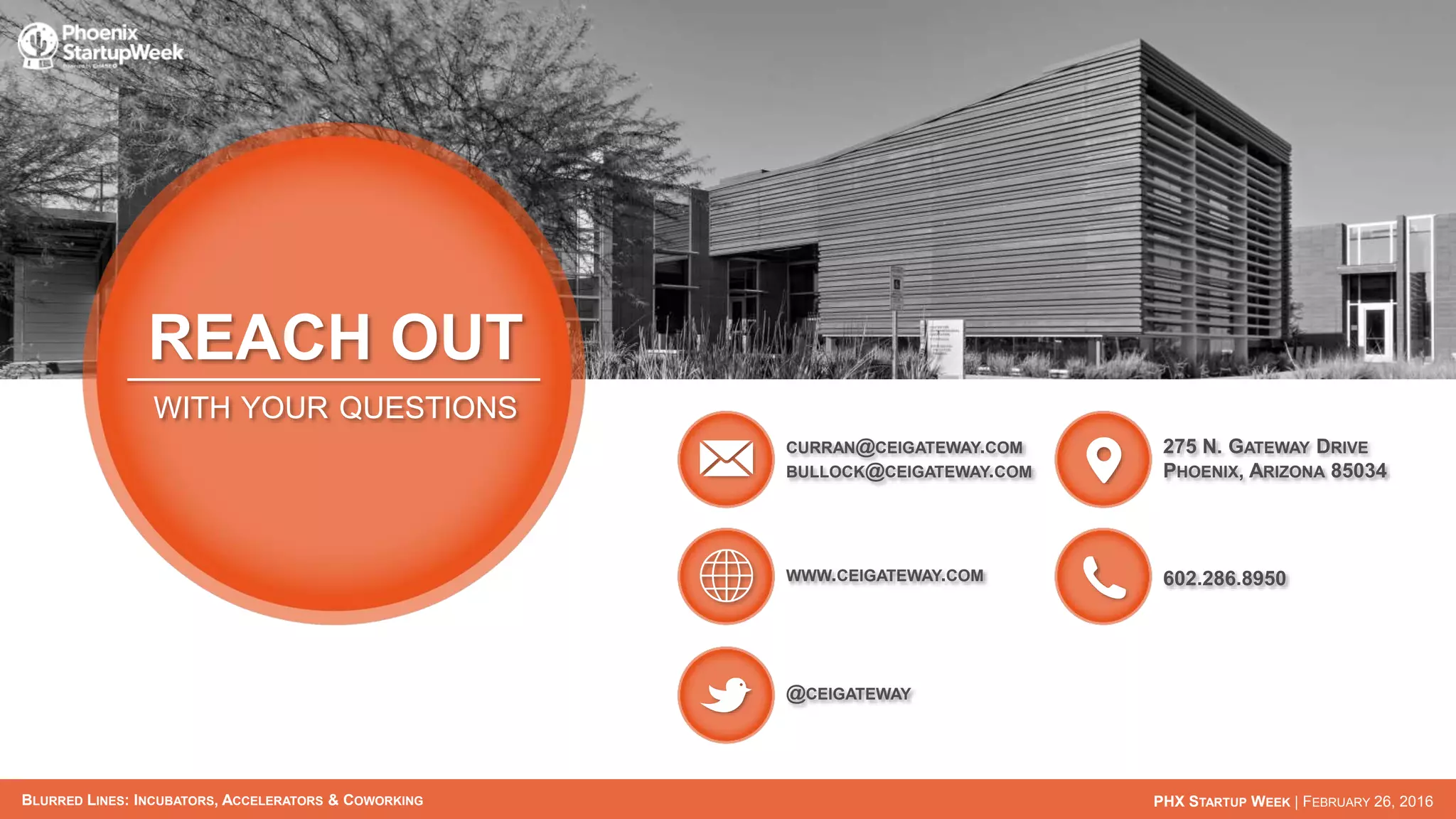 BLURRED LINES: INCUBATORS, ACCELERATORS & COWORKING PHX STARTUP WEEK | FEBRUARY 26, 2016
REACH OUT
WITH YOUR QUESTIONS
CURRAN@CEIGATEWAY.COM
BULLOCK@CEIGATEWAY.COM
WWW.CEIGATEWAY.COM
@CEIGATEWAY
275 N. GATEWAY DRIVE
PHOENIX, ARIZONA 85034
602.286.8950
 