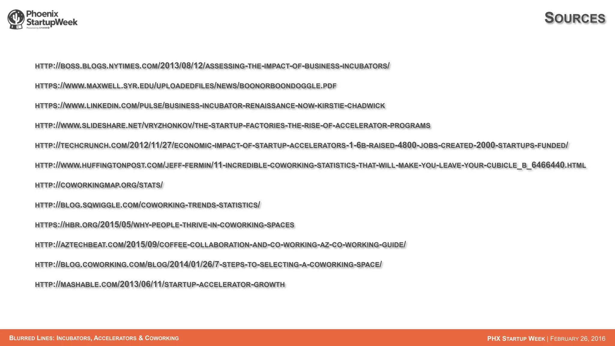 BLURRED LINES: INCUBATORS, ACCELERATORS & COWORKING PHX STARTUP WEEK | FEBRUARY 26, 2016
SOURCES
HTTP://BOSS.BLOGS.NYTIMES.COM/2013/08/12/ASSESSING-THE-IMPACT-OF-BUSINESS-INCUBATORS/
HTTPS://WWW.MAXWELL.SYR.EDU/UPLOADEDFILES/NEWS/BOONORBOONDOGGLE.PDF
HTTPS://WWW.LINKEDIN.COM/PULSE/BUSINESS-INCUBATOR-RENAISSANCE-NOW-KIRSTIE-CHADWICK
HTTP://WWW.SLIDESHARE.NET/VRYZHONKOV/THE-STARTUP-FACTORIES-THE-RISE-OF-ACCELERATOR-PROGRAMS
HTTP://TECHCRUNCH.COM/2012/11/27/ECONOMIC-IMPACT-OF-STARTUP-ACCELERATORS-1-6B-RAISED-4800-JOBS-CREATED-2000-STARTUPS-FUNDED/
HTTP://WWW.HUFFINGTONPOST.COM/JEFF-FERMIN/11-INCREDIBLE-COWORKING-STATISTICS-THAT-WILL-MAKE-YOU-LEAVE-YOUR-CUBICLE_B_6466440.HTML
HTTP://COWORKINGMAP.ORG/STATS/
HTTP://BLOG.SQWIGGLE.COM/COWORKING-TRENDS-STATISTICS/
HTTPS://HBR.ORG/2015/05/WHY-PEOPLE-THRIVE-IN-COWORKING-SPACES
HTTP://AZTECHBEAT.COM/2015/09/COFFEE-COLLABORATION-AND-CO-WORKING-AZ-CO-WORKING-GUIDE/
HTTP://BLOG.COWORKING.COM/BLOG/2014/01/26/7-STEPS-TO-SELECTING-A-COWORKING-SPACE/
HTTP://MASHABLE.COM/2013/06/11/STARTUP-ACCELERATOR-GROWTH
 