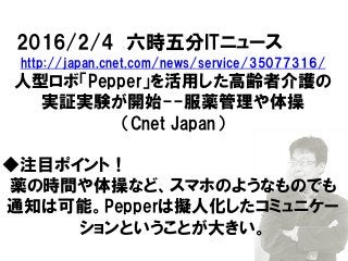 2016/2/4 六時五分ITニュース
http://japan.cnet.com/news/service/35077316/
人型ロボ「Pepper」を活用した高齢者介護の
実証実験が開始--服薬管理や体操
（Cnet Japan）
◆注目ポイント！
薬の時間や体操など、スマホのようなものでも
通知は可能。Pepperは擬人化したコミュニケー
ションということが大きい。
 