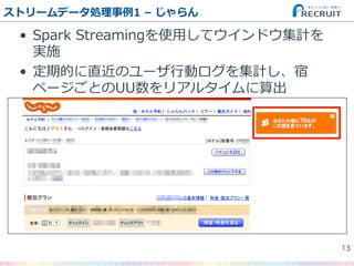 •  Spark  Streamingを使⽤用してウインドウ集計を
実施
•  定期的に直近のユーザ⾏行行動ログを集計し、宿
ページごとのUU数をリアルタイムに算出
ストリームデータ処理理事例例1  –  じゃらん
13�
 