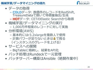 機械学習/データマイニングの流流れ
•  データの取得
–  COLDデータ:  数億件のレコードをRedShift,  
TreasureDataで捌いて特徴量量抽出/⽣生成
–  HOTデータ:  CETのElastic  Searchから取得
•  機械学習/データマイニングの実⾏行行
–  1,000万件程度度のレコードに対して実施
•  分析環境(AWS)
–  基本的にはr3.2xlargeを複数⼈人で使⽤用
–  計算パワーが⾜足りないときは💰で殴る
（インスタンスのグレードを上げる）
•  サービスへの展開
–  BigTableに格納し、結果をAPI化
•  バッチ処理理はRundeckで⼀一元管理理
•  バッチサーバー構築はAnsible（絶賛作業中）
20
 