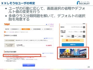 ＸＸしそうなユーザの判定
•  ユーザの⾏行行動に応じて、画⾯面選択の省省略略やデフォ
ルト値の変更更を⾏行行う
•  多値クラス分類問題を解いて、デフォルトの選択
肢を⽤用意する
24
 