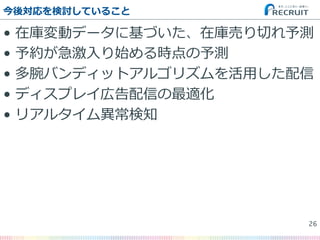 •  在庫変動データに基づいた、在庫売り切切れ予測
•  予約が急激⼊入り始める時点の予測
•  多腕バンディットアルゴリズムを活⽤用した配信
•  ディスプレイ広告配信の最適化
•  リアルタイム異異常検知
今後対応を検討していること
26�
 