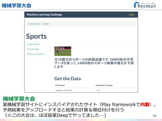 機械学習⼤大会
29
機械学習⼤大会
某機械学習サイトにインスパイアされたサイト（Play  frameworkで内製）。
予測結果をアップロードすると結果の計算＆順位付けを⾏行行う
（※この⼤大会は、ほぼ皆某Deepでやってました…)
 