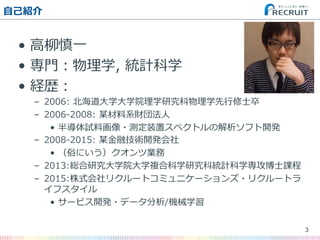 ⾃自⼰己紹介
•  ⾼高柳柳慎⼀一
•  専⾨門：物理理学,  統計科学
•  経歴：
–  2006:  北北海道⼤大学⼤大学院理理学研究科物理理学先⾏行行修⼠士卒
–  2006-‐‑‒2008:  某材料料系財団法⼈人
•  半導体試料料画像・測定装置スペクトルの解析ソフト開発
–  2008-‐‑‒2015:  某⾦金金融技術開発会社
•  （俗にいう）クオンツ業務
–  2013:総合研究⼤大学院⼤大学複合科学研究科統計科学専攻博⼠士課程
–  2015:株式会社リクルートコミュニケーションズ・リクルートラ
イフスタイル
•  サービス開発・データ分析/機械学習
3
 