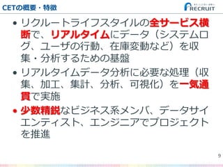 •  リクルートライフスタイルの全サービス横
断で、リアルタイムにデータ（システムロ
グ、ユーザの⾏行行動、在庫変動など）を収
集・分析するための基盤
•  リアルタイムデータ分析に必要な処理理（収
集、加⼯工、集計、分析、可視化）を⼀一気通
貫で実施
•  少数精鋭なビジネス系メンバ、データサイ
エンティスト、エンジニアでプロジェクト
を推進
CETの概要・特徴
9�
 