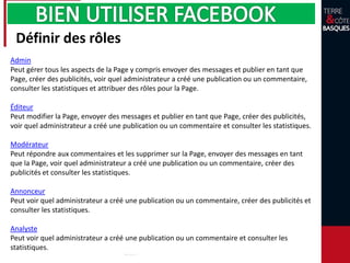 Définir des rôles
Admin
Peut gérer tous les aspects de la Page y compris envoyer des messages et publier en tant que
Page, créer des publicités, voir quel administrateur a créé une publication ou un commentaire,
consulter les statistiques et attribuer des rôles pour la Page.
Éditeur
Peut modifier la Page, envoyer des messages et publier en tant que Page, créer des publicités,
voir quel administrateur a créé une publication ou un commentaire et consulter les statistiques.
Modérateur
Peut répondre aux commentaires et les supprimer sur la Page, envoyer des messages en tant
que la Page, voir quel administrateur a créé une publication ou un commentaire, créer des
publicités et consulter les statistiques.
Annonceur
Peut voir quel administrateur a créé une publication ou un commentaire, créer des publicités et
consulter les statistiques.
Analyste
Peut voir quel administrateur a créé une publication ou un commentaire et consulter les
statistiques.
 