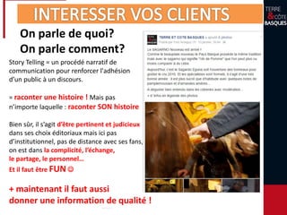On parle de quoi?
On parle comment?
Story Telling = un procédé narratif de
communication pour renforcer l'adhésion
d’un public à un discours.
= raconter une histoire ! Mais pas
n’importe laquelle : raconter SON histoire
Bien sûr, il s’agit d’être pertinent et judicieux
dans ses choix éditoriaux mais ici pas
d’institutionnel, pas de distance avec ses fans,
on est dans la complicité, l’échange,
le partage, le personnel…
Et il faut être FUN 
+ maintenant il faut aussi
donner une information de qualité !
 