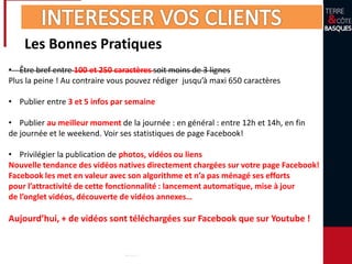 Les Bonnes Pratiques
• Être bref entre 100 et 250 caractères soit moins de 3 lignes
Plus la peine ! Au contraire vous pouvez rédiger jusqu’à maxi 650 caractères
• Publier entre 3 et 5 infos par semaine
• Publier au meilleur moment de la journée : en général : entre 12h et 14h, en fin
de journée et le weekend. Voir ses statistiques de page Facebook!
• Privilégier la publication de photos, vidéos ou liens
Nouvelle tendance des vidéos natives directement chargées sur votre page Facebook!
Facebook les met en valeur avec son algorithme et n’a pas ménagé ses efforts
pour l’attractivité de cette fonctionnalité : lancement automatique, mise à jour
de l’onglet vidéos, découverte de vidéos annexes…
Aujourd’hui, + de vidéos sont téléchargées sur Facebook que sur Youtube !
 