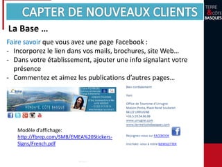 Faire savoir que vous avez une page Facebook :
- Incorporez le lien dans vos mails, brochures, site Web…
- Dans votre établissement, ajouter une info signalant votre
présence
- Commentez et aimez les publications d’autres pages…
Modèle d’affichage:
http://fbrep.com/SMB/EMEA%20Stickers-
Signs/French.pdf
La Base …
 