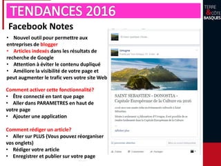 Facebook Notes
• Nouvel outil pour permettre aux
entreprises de blogger
• Articles indexés dans les résultats de
recherche de Google
• Attention à éviter le contenu dupliqué
• Améliore la visibilité de votre page et
peut augmenter le trafic vers votre site Web
Comment activer cette fonctionnalité?
• Être connecté en tant que page
• Aller dans PARAMETRES en haut de
votre page
• Ajouter une application
Comment rédiger un article?
• Aller sur PLUS (Vous pouvez réorganiser
vos onglets)
• Rédiger votre article
• Enregistrer et publier sur votre page
 