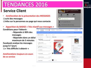 Service Client
• Amélioration de la présentation des MESSAGES
-) suivi des messages
-) infos sur la personnes ou page qui nous contacte
• Apparition du BADGE « Très réactif aux messages »
Conditions pour l’obtenir:
- Répondre à 90% des
messages
- Répondre dans un délai
maximum de 5 minutes
Facebook analyse les messages
jusqu’à 7 jours
-) « Très difficile à obtenir »
Améliorations toujours en cours
de ce service
 