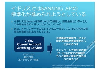 イギリスではBANKING APIの
標準化が進められようとしている
 イギリスはFintechを政府レベルで推進し、国際金融センターとして
の地位をさらに押し上げようとしている。
 また、オープンデータのビジネス化の一環で、バンキングAPIの標
準化が進められようとしている。
イギリスの
銀行口座
ポータビリティ制度
7-day
Current Account
Switching Service
金融商品や顧客サービスに
関する情報の透明性をもっ
と高めるべき
キャンペーンや銀行支店の
サービスに関する情報が
もっと顧客に周知されるよ
うになるべき
https://www.gov.uk/government/publications/banking-for-the-21st-
century-driving-competition-and-choice
 