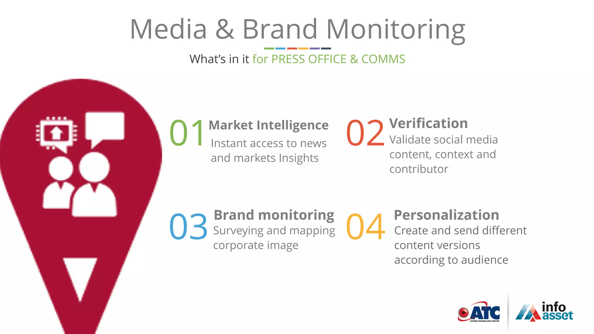 15
Media & Brand Monitoring
What’s in it for PRESS OFFICE & COMMS
02Verification
04
Personalization
01Market Intelligence
03
Brand monitoring
Validate social media
content, context and
contributor
Create and send different
content versions
according to audience
Instant access to news
and markets Insights
Surveying and mapping
corporate image
 