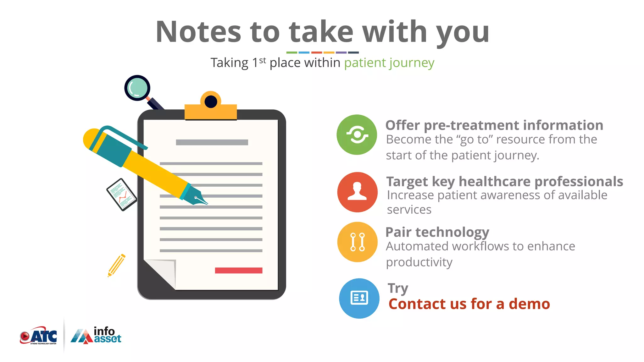 Pair technology
Automated workflows to enhance
productivity
Offer pre-treatment information
Become the “go to” resource from the
start of the patient journey.
Target key healthcare professionals
Increase patient awareness of available
services
Notes to take with you
Taking 1st place within patient journey
Try
Contact us for a demo
 