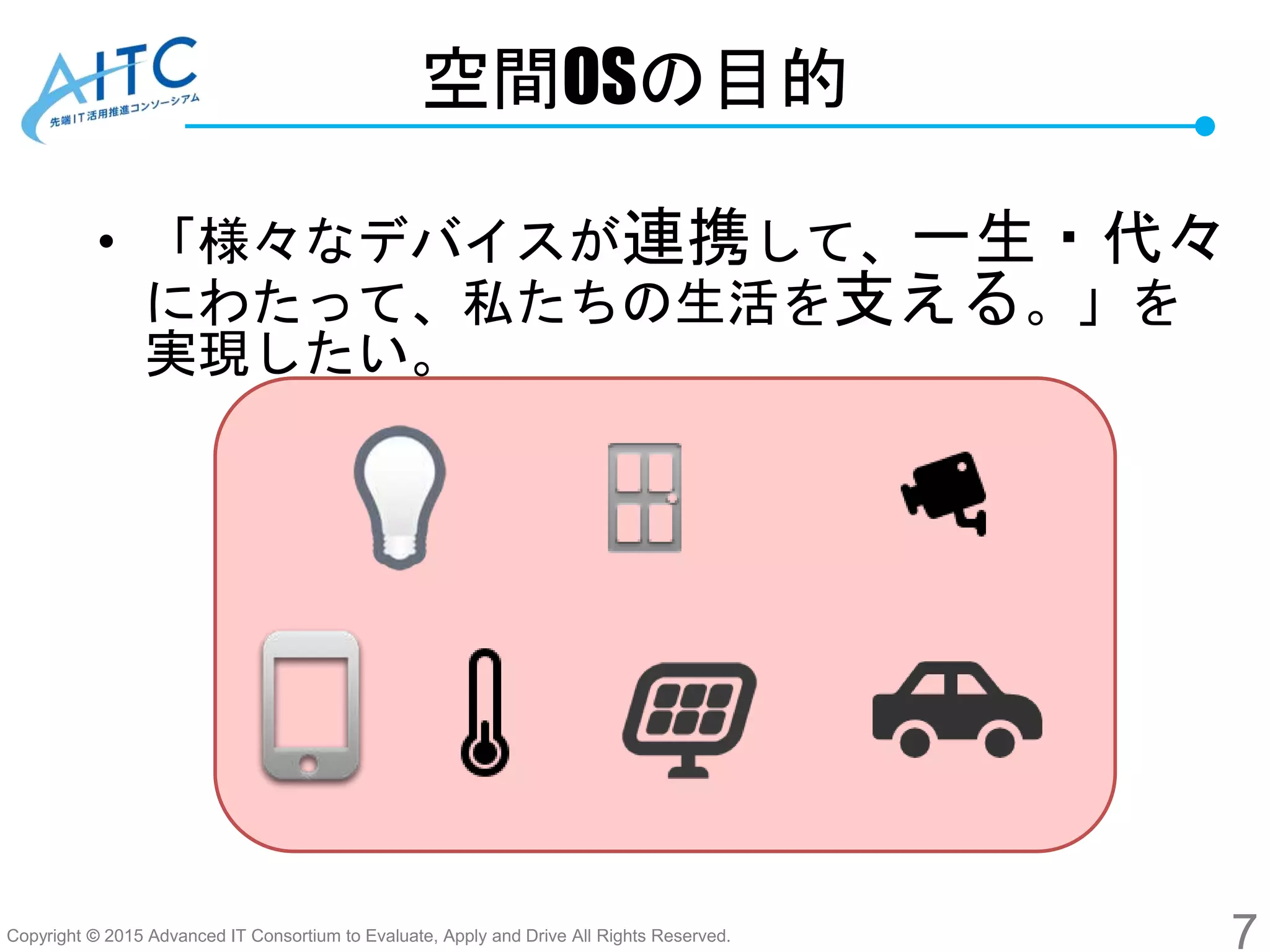 Copyright © 2015 Advanced IT Consortium to Evaluate, Apply and Drive All Rights Reserved.
空間OSの目的
• 「様々なデバイスが連携して、一生・代々
にわたって、私たちの生活を支える。」を
実現したい。
7
 