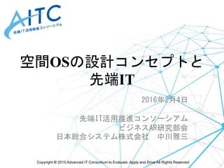 Copyright © 2015 Advanced IT Consortium to Evaluate, Apply and Drive All Rights Reserved.
空間OSの設計コンセプトと
先端IT
2016年2月4日
先端IT活用推進コンソーシアム
ビジネスAR研究部会
日本総合システム株式会社 中川雅三
 