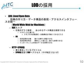 Copyright © 2015 Advanced IT Consortium to Evaluate, Apply and Drive All Rights Reserved.
LODの採用
• LOD: Lined Open Data
語彙の作り方・データ構造の表現・アクセスインタフェー
スを統一
（World Wide Web for Machines）
– RDFストア
• 任意のグラフ表現： あらゆるデータ構造を表現できる
– メタデータも書ける
» アダプタの自動選択・自動構成を可能にできるだろう
• IRI
– 名前空間の分離： 誰でも勝手に実装できる
– 名前空間の特定： 標準として使える（誰でも参照できる）
– インターネット上の他のデータを参照できる
– HTTP+SPARQL
• 最も普及しているプロトコル
• SPARQL言語でRDFへアクセス（やや物足りないが）
10
 