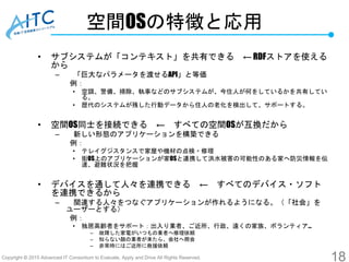 Copyright © 2015 Advanced IT Consortium to Evaluate, Apply and Drive All Rights Reserved.
空間OSの特徴と応用
• サブシステムが「コンテキスト」を共有できる ← RDFストアを使える
から
– 「巨大なパラメータを渡せるAPI」と等価
例：
• 空調、警備、掃除、執事などのサブシステムが、今住人が何をしているかを共有してい
る。
• 歴代のシステムが残した行動データから住人の老化を検出して、サポートする。
• 空間OS同士を接続できる ← すべての空間OSが互換だから
– 新しい形態のアプリケーションを構築できる
例：
• テレイグジスタンスで家屋や機材の点検・修理
• 街OS上のアプリケーションが家OSと連携して洪水被害の可能性のある家へ防災情報を伝
達、避難状況を把握
• デバイスを通して人々を連携できる ← すべてのデバイス・ソフト
を連携できるから
– 関連する人々をつなぐアプリケーションが作れるようになる。（「社会」を
ユーザーとする）
例：
• 独居高齢者をサポート：出入り業者、ご近所、行政、遠くの家族、ボランティア…
– 故障した家電がいつもの業者へ修理依頼
– 知らない顔の業者が来たら、会社へ照会
– 非常時にはご近所に救援依頼
18
 