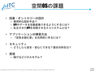 Copyright © 2015 Advanced IT Consortium to Evaluate, Apply and Drive All Rights Reserved.
空間OSの課題
• 語彙・オントロジーの設計
– 実用的な設計手法？
– APIやデータを自動変換できるようにするには？
– 乱立させたAPIを収斂させるエコシステムとは？
• アプリケーションの構築方法
– 「空気を読む家」を汎用的に作るには？
• セキュリティ
– どうしたら安全・安心にできる？責任の所在は？
• 実現
– 稼げるビジネスモデル？
20
 