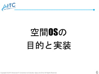 Copyright © 2015 Advanced IT Consortium to Evaluate, Apply and Drive All Rights Reserved.
空間OSの
目的と実装
6
 