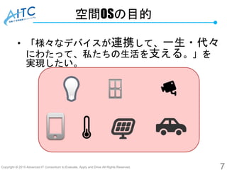 Copyright © 2015 Advanced IT Consortium to Evaluate, Apply and Drive All Rights Reserved.
空間OSの目的
• 「様々なデバイスが連携して、一生・代々
にわたって、私たちの生活を支える。」を
実現したい。
7
 
