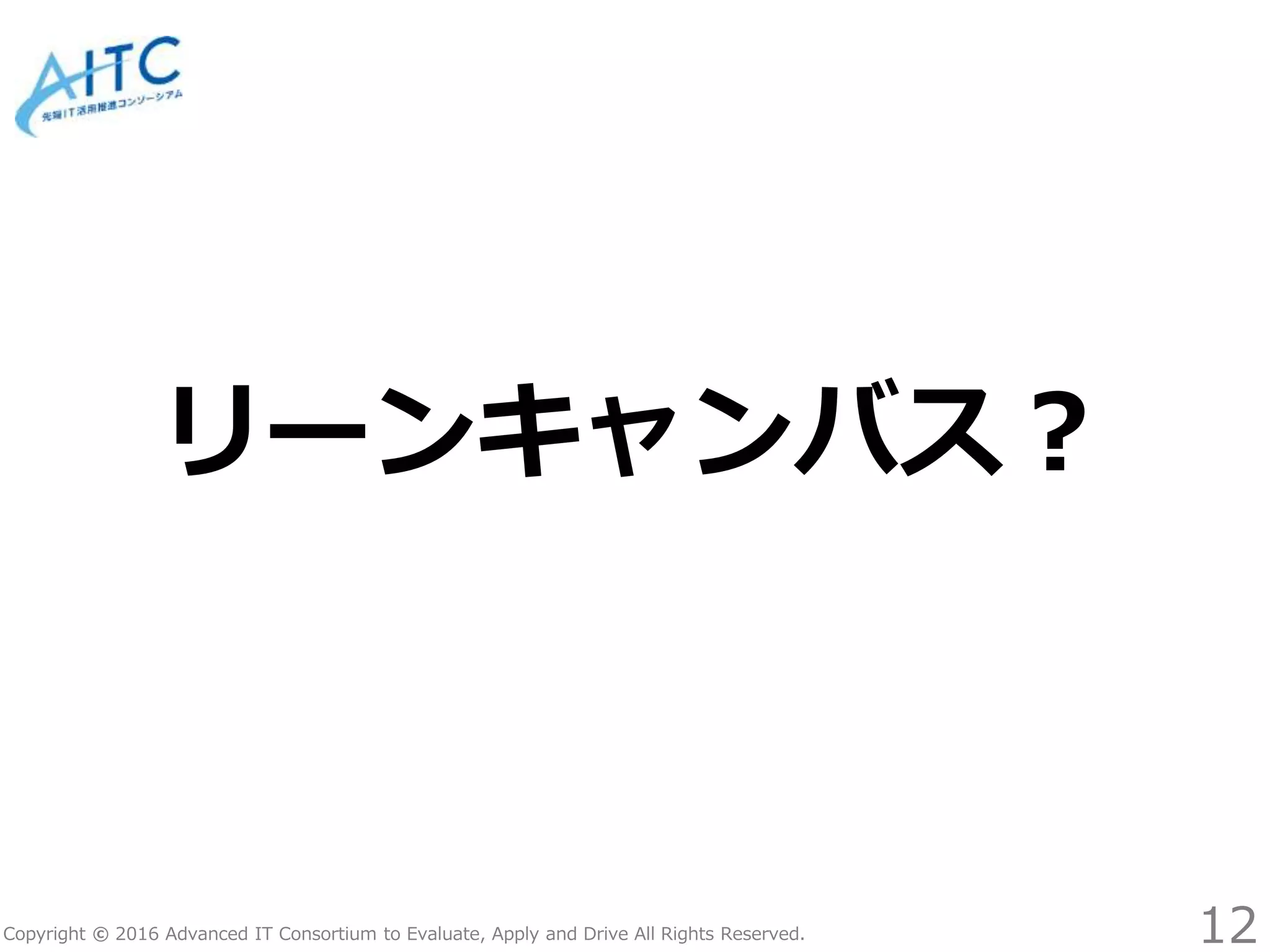 Copyright © 2016 Advanced IT Consortium to Evaluate, Apply and Drive All Rights Reserved.
リーンキャンバス？
12
 