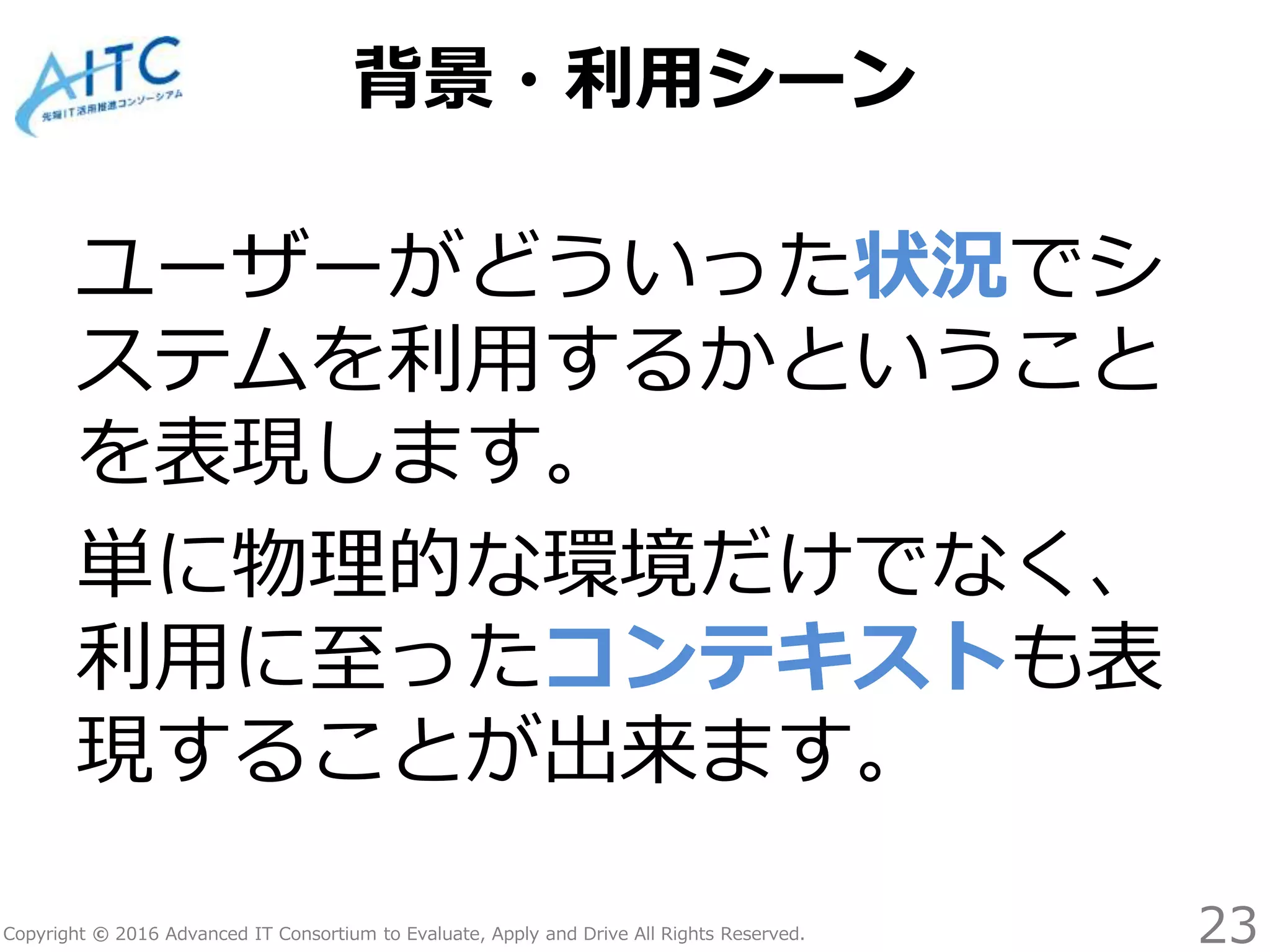 Copyright © 2016 Advanced IT Consortium to Evaluate, Apply and Drive All Rights Reserved.
背景・利用シーン
ユーザーがどういった状況でシ
ステムを利用するかということ
を表現します。
単に物理的な環境だけでなく、
利用に至ったコンテキストも表
現することが出来ます。
23
 