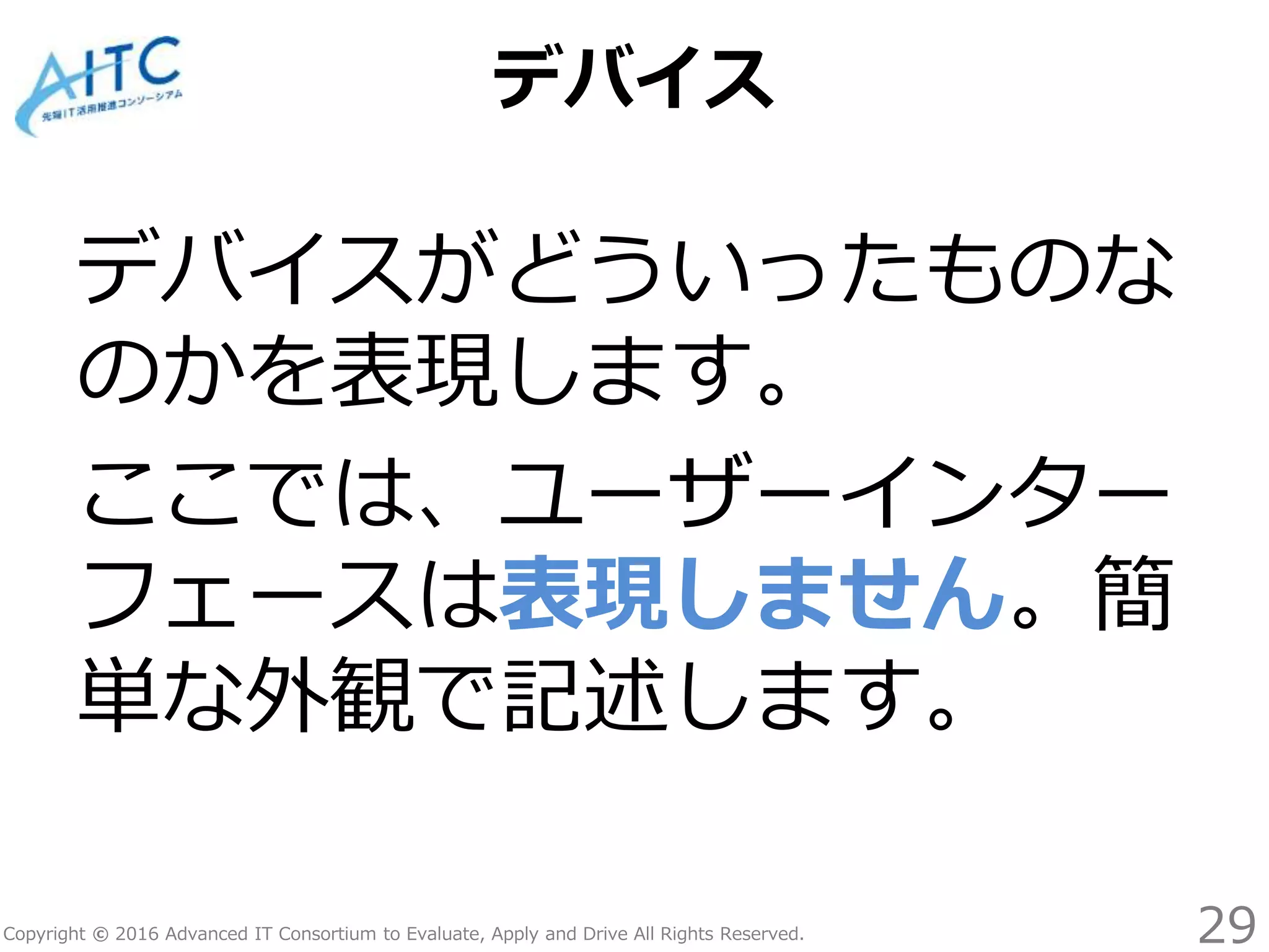 Copyright © 2016 Advanced IT Consortium to Evaluate, Apply and Drive All Rights Reserved.
デバイス
デバイスがどういったものな
のかを表現します。
ここでは、ユーザーインター
フェースは表現しません。簡
単な外観で記述します。
29
 
