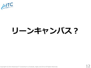 Copyright © 2016 Advanced IT Consortium to Evaluate, Apply and Drive All Rights Reserved.
リーンキャンバス？
12
 