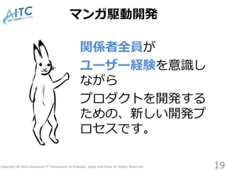 Copyright © 2016 Advanced IT Consortium to Evaluate, Apply and Drive All Rights Reserved.
マンガ駆動開発
関係者全員が
ユーザー経験を意識し
ながら
プロダクトを開発する
ための、新しい開発プ
ロセスです。
19
 