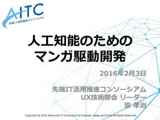 Copyright © 2016 Advanced IT Consortium to Evaluate, Apply and Drive All Rights Reserved.
2016年2月3日
先端IT活用推進コンソーシアム
UX技術部会 リーダー
原 孝治
人工知能のための
マンガ駆動開発
 