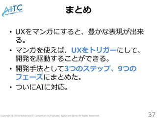 Copyright © 2016 Advanced IT Consortium to Evaluate, Apply and Drive All Rights Reserved.
まとめ
37
• UXをマンガにすると、豊かな表現が出来
る。
• マンガを使えば、UXをトリガーにして、
開発を駆動することができる。
• 開発手法として3つのステップ、9つの
フェーズにまとめた。
• ついにAIに対応。
 