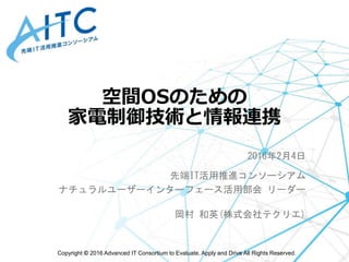 Copyright © 2016 Advanced IT Consortium to Evaluate, Apply and Drive All Rights Reserved.
空間OSのための
家電制御技術と情報連携
2016年2月4日
先端IT活用推進コンソーシアム
ナチュラルユーザーインターフェース活用部会 リーダー
岡村 和英(株式会社テクリエ)
 