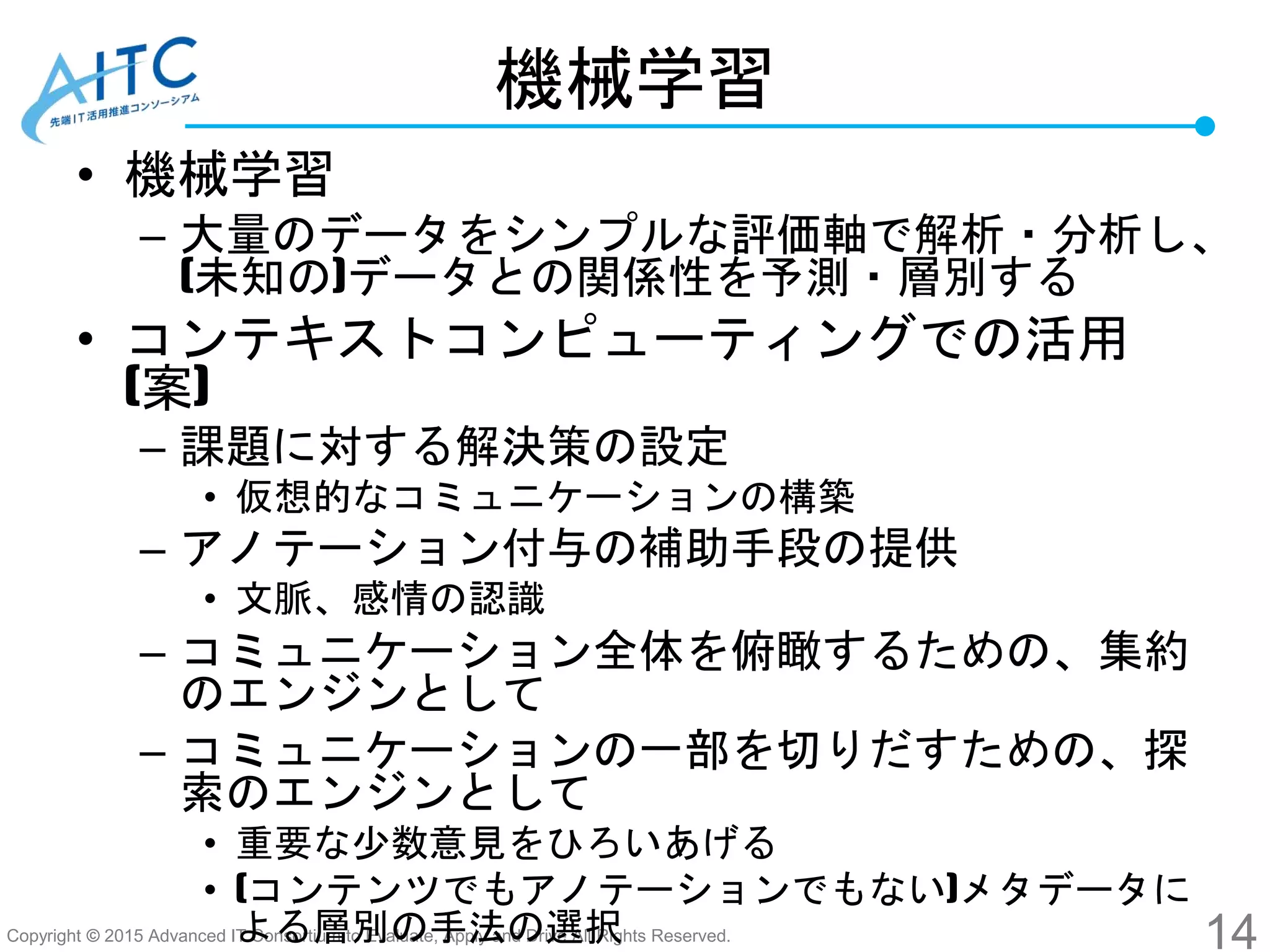 Copyright © 2015 Advanced IT Consortium to Evaluate, Apply and Drive All Rights Reserved.
機械学習
• 機械学習
– 大量のデータをシンプルな評価軸で解析・分析し、
(未知の)データとの関係性を予測・層別する
• コンテキストコンピューティングでの活用
(案)
– 課題に対する解決策の設定
• 仮想的なコミュニケーションの構築
– アノテーション付与の補助手段の提供
• 文脈、感情の認識
– コミュニケーション全体を俯瞰するための、集約
のエンジンとして
– コミュニケーションの一部を切りだすための、探
索のエンジンとして
• 重要な少数意見をひろいあげる
• (コンテンツでもアノテーションでもない)メタデータに
よる層別の手法の選択 14
 