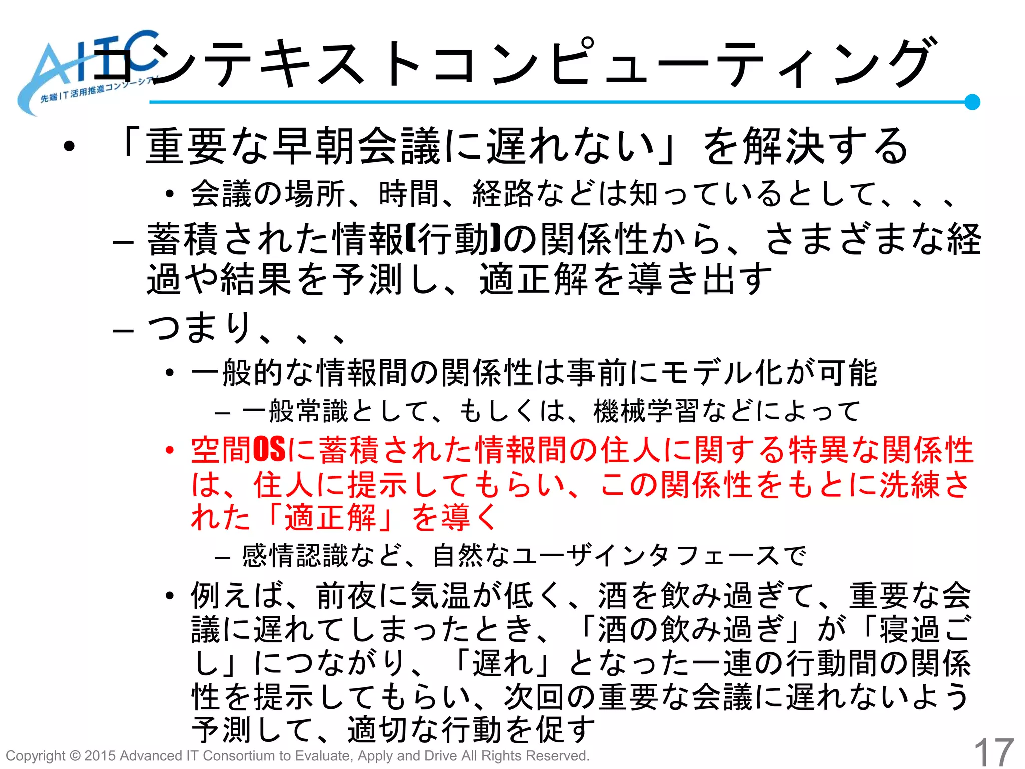 Copyright © 2015 Advanced IT Consortium to Evaluate, Apply and Drive All Rights Reserved.
コンテキストコンピューティング
• 「重要な早朝会議に遅れない」を解決する
• 会議の場所、時間、経路などは知っているとして、、、
– 蓄積された情報(行動)の関係性から、さまざまな経
過や結果を予測し、適正解を導き出す
– つまり、、、
• 一般的な情報間の関係性は事前にモデル化が可能
– 一般常識として、もしくは、機械学習などによって
• 空間OSに蓄積された情報間の住人に関する特異な関係性
は、住人に提示してもらい、この関係性をもとに洗練さ
れた「適正解」を導く
– 感情認識など、自然なユーザインタフェースで
• 例えば、前夜に気温が低く、酒を飲み過ぎて、重要な会
議に遅れてしまったとき、「酒の飲み過ぎ」が「寝過ご
し」につながり、「遅れ」となった一連の行動間の関係
性を提示してもらい、次回の重要な会議に遅れないよう
予測して、適切な行動を促す
17
 